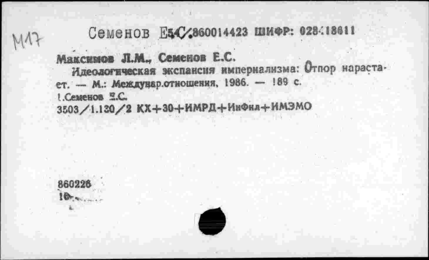 ﻿Семенов	14423 ШИФР: 028.18611
Максимов Л.М„ Семенов Е.С.
Идеологическая экспансия империализма: Отпор нарастает. — М.: Междувар.отношеяия, 1986. — 189 с.
ЗИЗ/1ЛЗО/1 КХ+304-ИМРД4-ИмФнл+ИМЭМО
860228